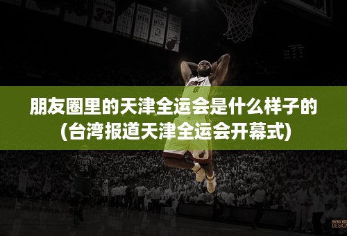 朋友圈里的天津全运会是什么样子的 (台湾报道天津全运会开幕式)