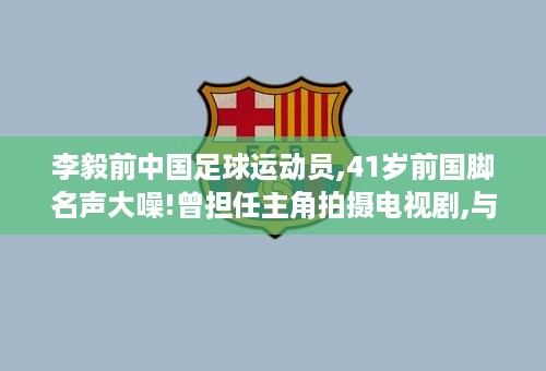 李毅前中国足球运动员,41岁前国脚名声大噪!曾担任主角拍摄电视剧,与亨利切磋球技