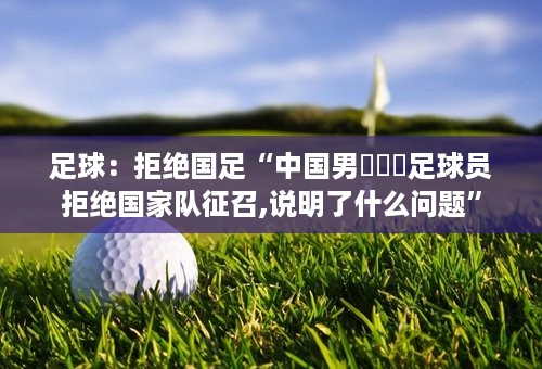 足球：拒绝国足“中国男⛹️‍足球员拒绝国家队征召,说明了什么问题”