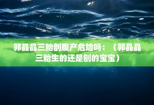 郭晶晶三胎剖腹产危险吗：（郭晶晶三胎生的还是刨的宝宝）