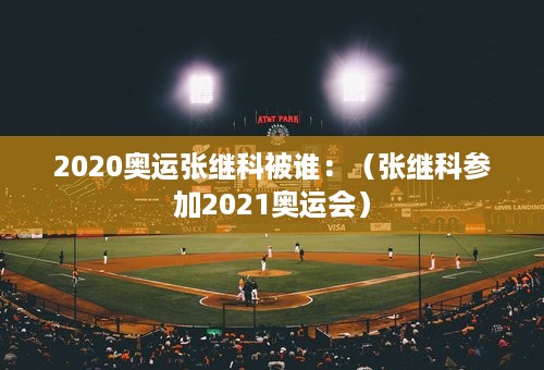 2020奥运张继科被谁：（张继科参加2021奥运会）