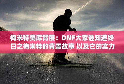 梅米特奥库臂展：DNF大家谁知道终日之梅米特的背景故事 以及它的实力 它和大转移有什么关系？