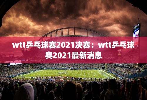 wtt乒乓球赛2021决赛：wtt乒乓球赛2021最新消息