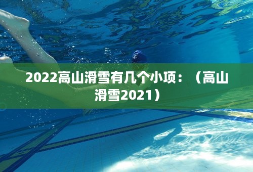 2022高山滑雪有几个小项：（高山滑雪2021）