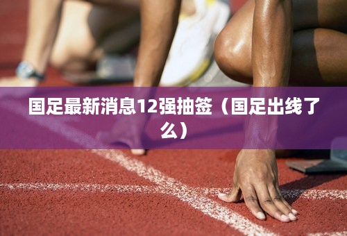 国足最新消息12强抽签（国足出线了么）