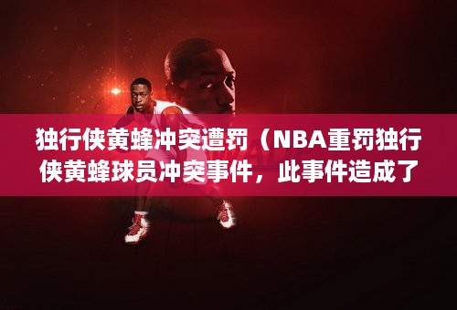 独行侠黄蜂冲突遭罚（NBA重罚独行侠黄蜂球员冲突事件，此事件造成了怎样的恶劣影响）