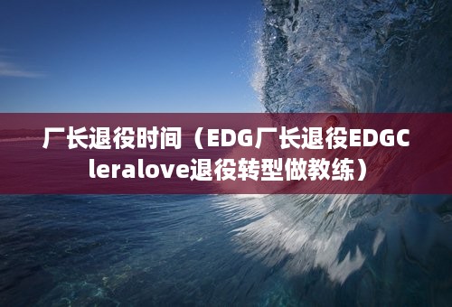 厂长退役时间（EDG厂长退役EDGCleralove退役转型做教练）