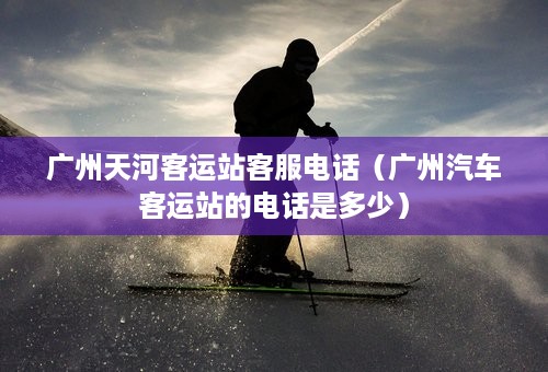 广州天河客运站客服电话（广州汽车客运站的电话是多少）