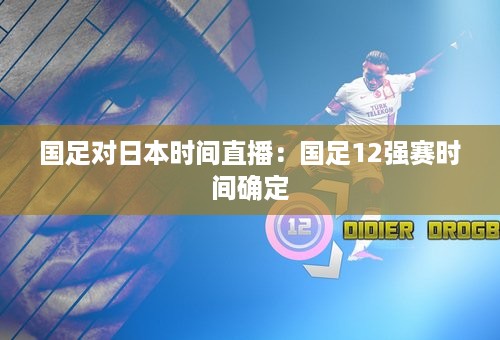 国足对日本时间直播：国足12强赛时间确定