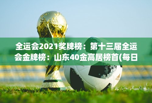 全运会2021奖牌榜：第十三届全运会金牌榜：山东40金高居榜首(每日更新)