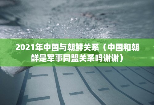 2021年中国与朝鲜关系（中国和朝鲜是军事同盟关系吗谢谢）