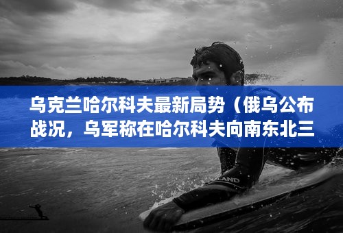 乌克兰哈尔科夫最新局势（俄乌公布战况，乌军称在哈尔科夫向南东北三方推进，俄乌局势会如何发展）