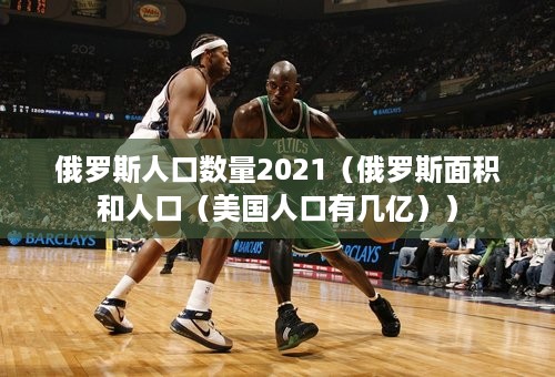 俄罗斯人口数量2021（俄罗斯面积和人口（美国人口有几亿））