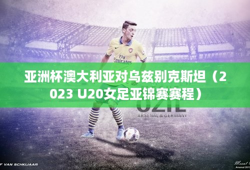 亚洲杯澳大利亚对乌兹别克斯坦（2023 U20女足亚锦赛赛程）