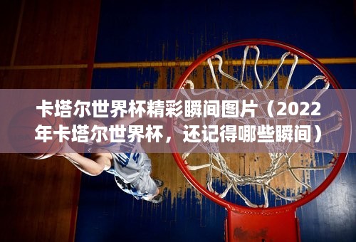 卡塔尔世界杯精彩瞬间图片（2022年卡塔尔世界杯，还记得哪些瞬间）