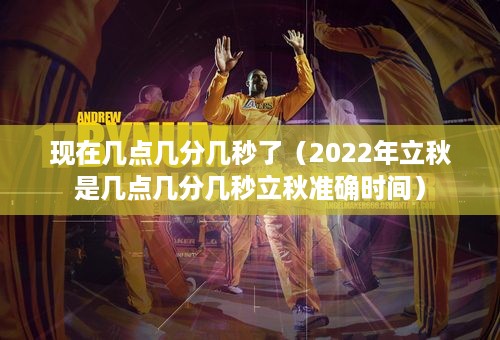 现在几点几分几秒了（2022年立秋是几点几分几秒立秋准确时间）