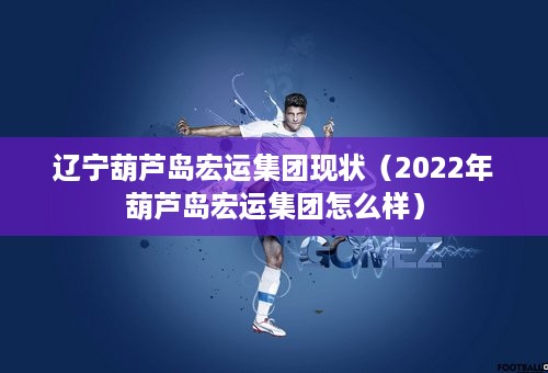 辽宁葫芦岛宏运集团现状（2022年葫芦岛宏运集团怎么样）