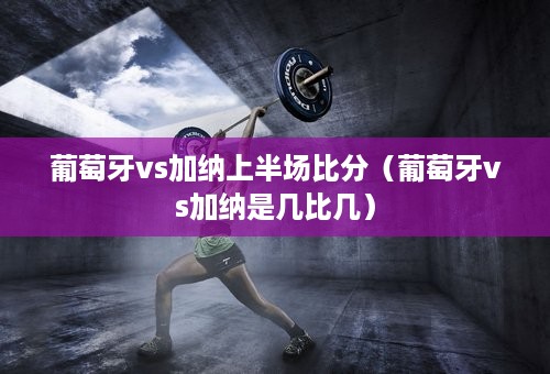 葡萄牙vs加纳上半场比分（葡萄牙vs加纳是几比几）