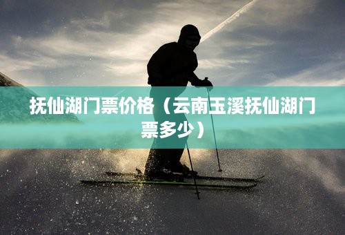 抚仙湖门票价格（云南玉溪抚仙湖门票多少）