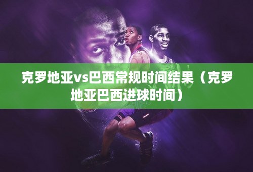 克罗地亚vs巴西常规时间结果（克罗地亚巴西进球时间）