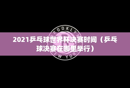 2021乒乓球世界杯决赛时间（乒乓球决赛在哪里举行）