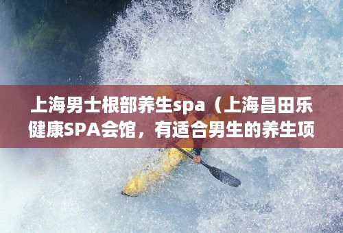 上海男士根部养生spa（上海昌田乐健康SPA会馆，有适合男生的养生项目吗）