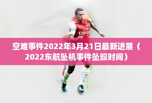 空难事件2022年3月21日最新进展（2022东航坠机事件坠毁时间）