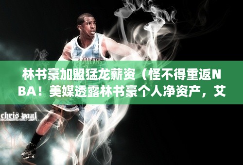 林书豪加盟猛龙薪资（怪不得重返NBA！美媒透露林书豪个人净资产，艾弗森都没他有钱）