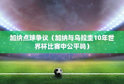 加纳点球争议（加纳与乌拉圭10年世界杯比赛中公平吗）