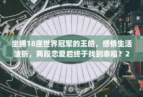 坐拥18座世界冠军的王皓，感情生活波折，两段恋爱后终于找到幸福？26年后再看王皓：才发现他和刘国梁的师徒情，堪称世间罕有