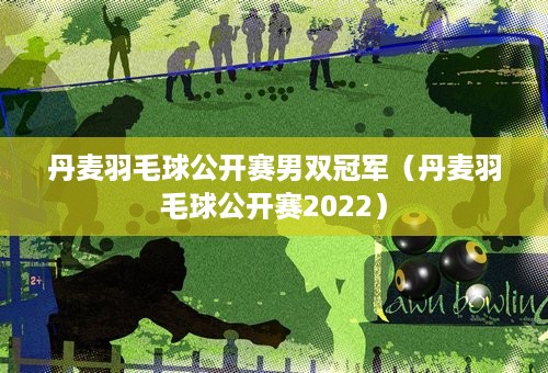 丹麦羽毛球公开赛男双冠军（丹麦羽毛球公开赛2022）