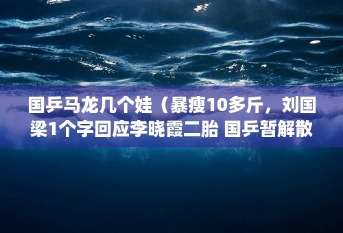 国乒马龙几个娃（暴瘦10多斤，刘国梁1个字回应李晓霞二胎 国乒暂解散马龙许昕看娃）