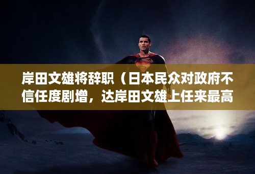 岸田文雄将辞职（日本民众对政府不信任度剧增，达岸田文雄上任来最高，会带来哪些影响）