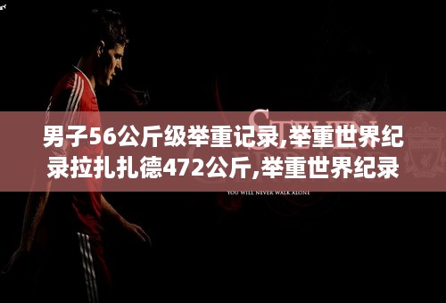 男子56公斤级举重记录,举重世界纪录拉扎扎德472公斤,举重世界纪录