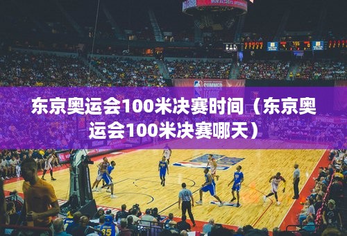 东京奥运会100米决赛时间（东京奥运会100米决赛哪天）