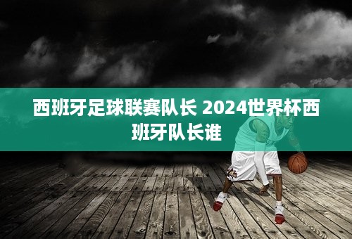 西班牙足球联赛队长 2024世界杯西班牙队长谁