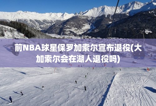 前NBA球星保罗加索尔宣布退役(大加索尔会在湖人退役吗)