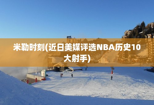 米勒时刻(近日美媒评选NBA历史10大射手)