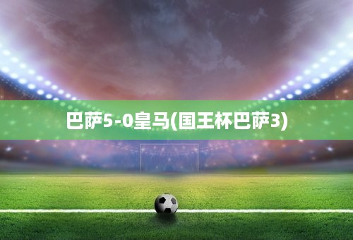 巴萨5-0皇马(国王杯巴萨3)