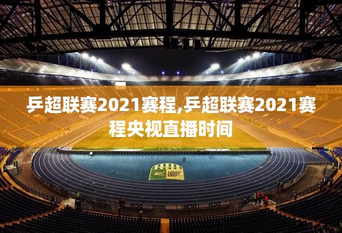 乒超联赛2021赛程,乒超联赛2021赛程央视直播时间