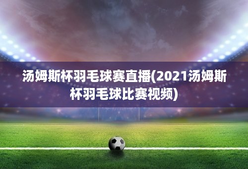 汤姆斯杯羽毛球赛直播(2021汤姆斯杯羽毛球比赛视频)