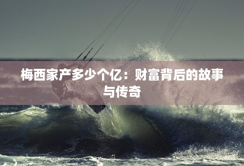 梅西家产多少个亿：财富背后的故事与传奇