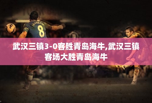 武汉三镇3-0客胜青岛海牛,武汉三镇客场大胜青岛海牛