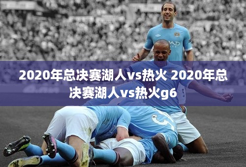 2020年总决赛湖人vs热火 2020年总决赛湖人vs热火g6