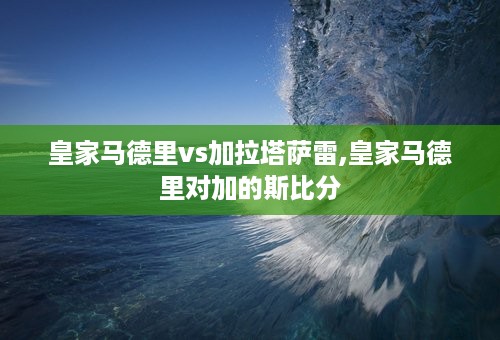 皇家马德里vs加拉塔萨雷,皇家马德里对加的斯比分