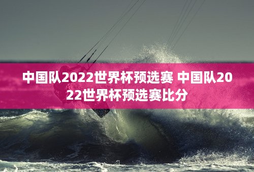 中国队2022世界杯预选赛 中国队2022世界杯预选赛比分