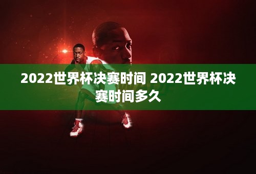 2022世界杯决赛时间 2022世界杯决赛时间多久