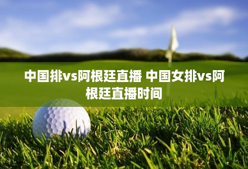 中国排vs阿根廷直播 中国女排vs阿根廷直播时间