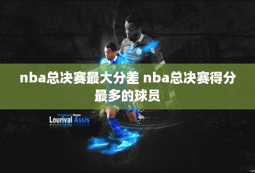 nba总决赛最大分差 nba总决赛得分最多的球员