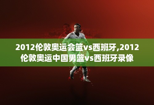 2012伦敦奥运会篮vs西班牙,2012伦敦奥运中国男篮vs西班牙录像